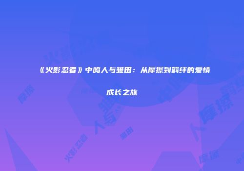《火影忍者》中鸣人与雏田：从摩擦到羁绊的爱情成长之旅