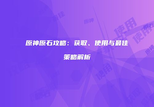 原神原石攻略：获取、使用与最佳策略解析