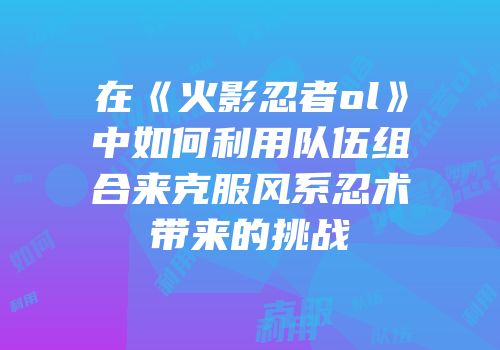 在《火影忍者ol》中如何利用队伍组合来克服风系忍术带来的挑战