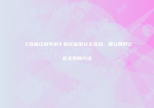 《热血江湖手游》新区仙宗社交互动：建立良好公会关系的方法
