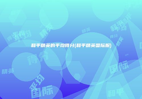 和平精英的平均得分(和平精英国际服)