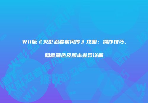 Wii版《火影忍者疾风传》攻略：操作技巧、隐藏角色及版本差异详解