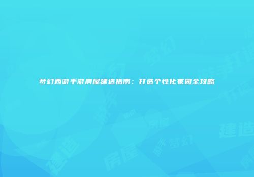 梦幻西游手游房屋建造指南：打造个性化家园全攻略