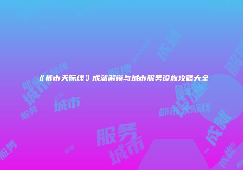 《都市天际线》成就解锁与城市服务设施攻略大全