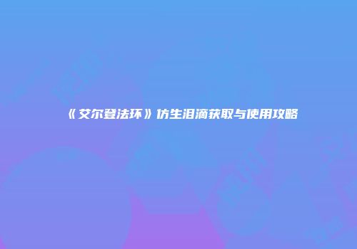 《艾尔登法环》仿生泪滴获取与使用攻略
