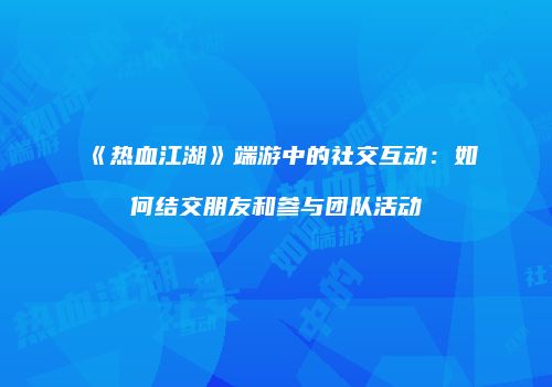 《热血江湖》端游中的社交互动:如何结交朋友和参与团队活动