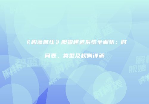 《碧蓝航线》舰娘建造系统全解析：时间表、类型及规则详解