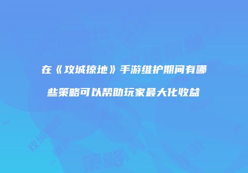 在《攻城掠地》手游维护期间有哪些策略可以帮助玩家最大化收益