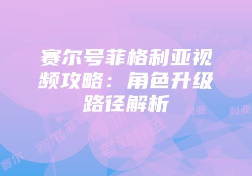 赛尔号菲格利亚视频攻略：角色升级路径解析