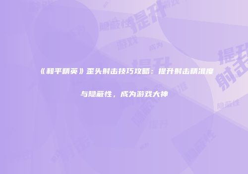 《和平精英》歪头射击技巧攻略：提升射击精准度与隐蔽性，成为游戏大神