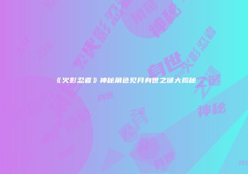 《火影忍者》神秘角色见月身世之谜大揭秘