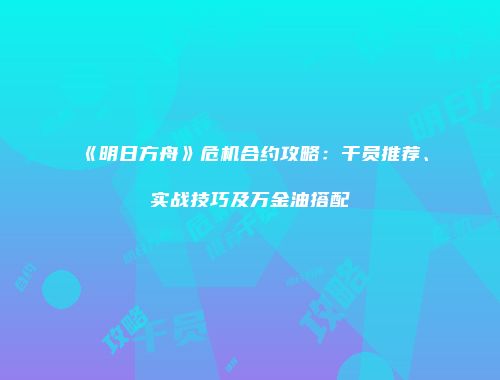 《明日方舟》危机合约攻略：干员推荐、实战技巧及万金油搭配