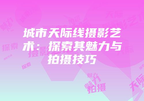 城市天际线摄影艺术：探索其魅力与拍摄技巧