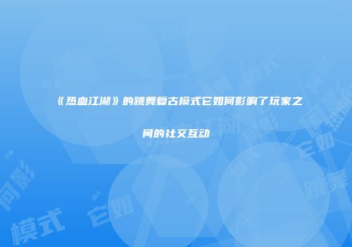 《热血江湖》的跳舞复古模式它如何影响了玩家之间的社交互动
