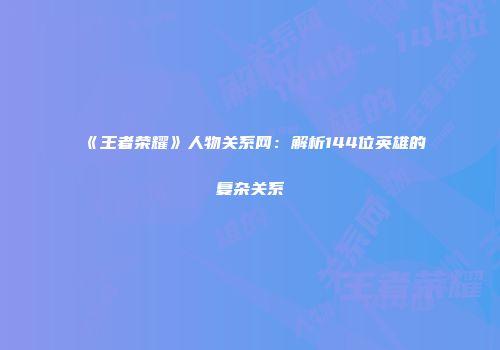 《王者荣耀》人物关系网：解析144位英雄的复杂关系