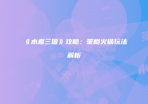 《水煮三国》攻略：策略火锅玩法解析