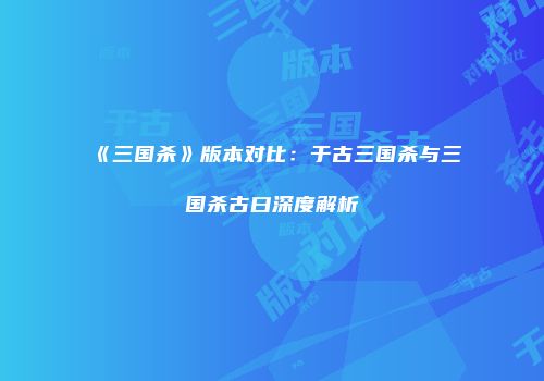 《三国杀》版本对比：于古三国杀与三国杀古曰深度解析