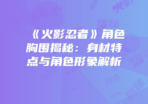 《火影忍者》角色胸围揭秘：身材特点与角色形象解析