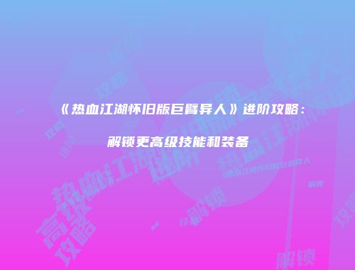 《热血江湖怀旧版巨臂异人》进阶攻略：解锁更高级技能和装备