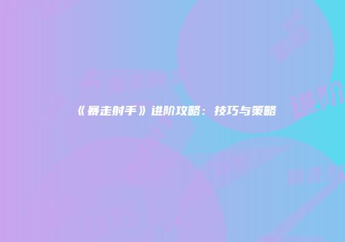 《暴走射手》进阶攻略：技巧与策略