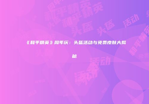《和平精英》周年庆：头盔活动与免费皮肤大揭秘