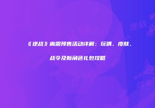 《逆战》离震预售活动详解：玩偶、皮肤、战令及新角色礼包攻略