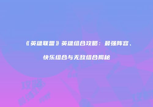《英雄联盟》英雄组合攻略：最强阵容、快乐组合与无敌组合揭秘