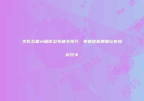 火影忍者ol端游忍考通关技巧：掌握这些策略让你轻松过关