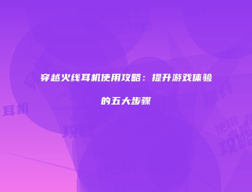 穿越火线耳机使用攻略：提升游戏体验的五大步骤