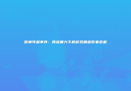 原神可莉事件：网络暴力下的游戏角色形象危机