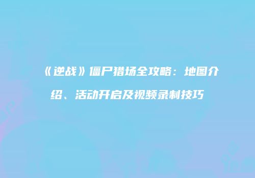 《逆战》僵尸猎场全攻略：地图介绍、活动开启及视频录制技巧