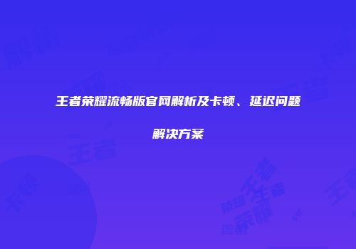 王者荣耀流畅版官网解析及卡顿、延迟问题解决方案