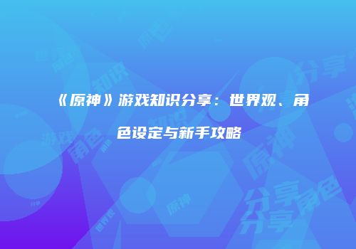 《原神》游戏知识分享：世界观、角色设定与新手攻略