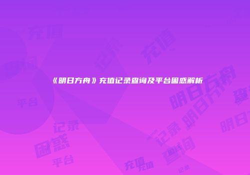 《明日方舟》充值记录查询及平台困惑解析