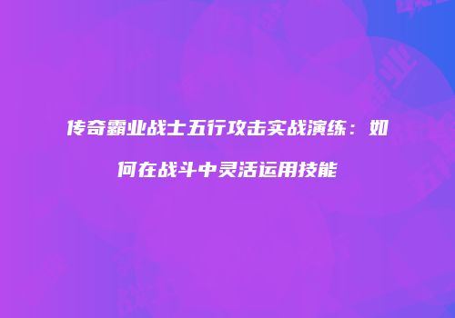 传奇霸业战士五行攻击实战演练：如何在战斗中灵活运用技能