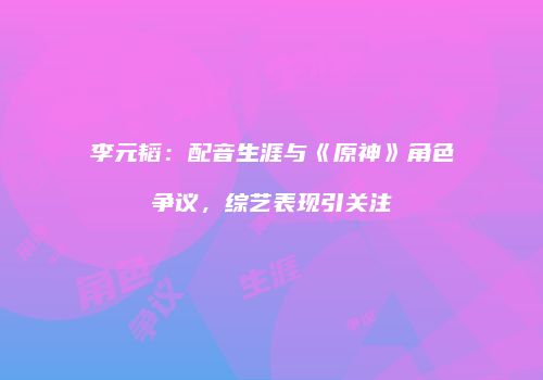 李元韬：配音生涯与《原神》角色争议，综艺表现引关注