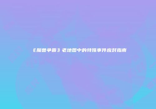 《魔兽争霸》老地图中的特殊事件应对指南