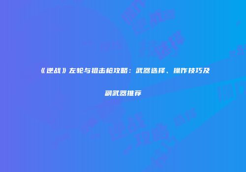 《逆战》左轮与狙击枪攻略：武器选择、操作技巧及副武器推荐