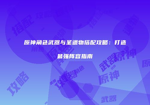 原神角色武器与圣遗物搭配攻略：打造最强阵容指南