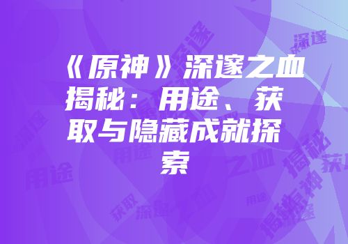 《原神》深邃之血揭秘：用途、获取与隐藏成就探索