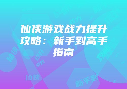 仙侠游戏战力提升攻略：新手到高手指南