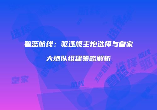 碧蓝航线：驱逐舰主炮选择与皇家大炮队组建策略解析