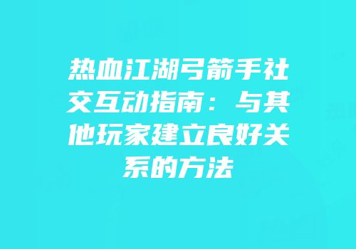 热血江湖弓箭手社交互动指南：与其他玩家建立良好关系的方法