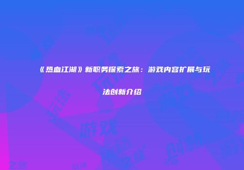 《热血江湖》新职务探索之旅：游戏内容扩展与玩法创新介绍