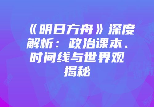 《明日方舟》深度解析：政治课本、时间线与世界观揭秘