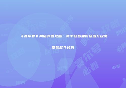《赛尔号》阿诺啊西攻略：新手必看如何快速升级和掌握战斗技巧