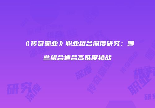 《传奇霸业》职业组合深度研究：哪些组合适合高难度挑战