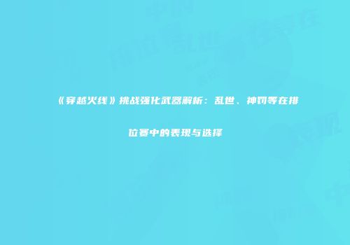《穿越火线》挑战强化武器解析：乱世、神罚等在排位赛中的表现与选择
