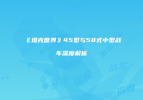 《坦克世界》45型与58式中型战车深度解析