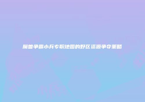 魔兽争霸小兵专职地图的野区资源争夺策略